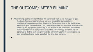 THE OUTCOME/ AFTER FILMING
■ After filming, as the director I felt as if it went really well as we managed to get
feedback from our teacher where we were praised for our excellent
positioning/camerawork within this scene. Futhermore due to the fact that we
were filming at Tanikas house ( our cinematographer) it meant that she was able
to set up our equipment previously to our arrival at the scene and this made a
massive difference in comparison to our first time filming. Therefore we will
continue to do this as it has proven to be extremely useful in ensuring that we
stay on schedule and make use of all the time that we have.
■
 