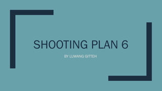 SHOOTING PLAN 6
BY LUWANG GITTEH
 