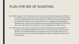 PLAN FOR DAY OF SHOOTING
■ Before we go to film this scene we need to make sure that we discuss any advice he
would like to give as this scene is evidently a fundamental part to our production
and could essentially be the make or break of it. Within this day of filming we are
aiming to film the part of our production were our protagonist physically gets
abused by her partner/lover. During this scene we are planning to film the whole
day as we also need to put make up on our protagonists during the scene.
■ When we film, we need to make sure the actors understand what is going to be
happen and ensure they get their lines correct. Furthermore we need to ensure
we have a lot of different shots and angles during the domestic scene as it is
meant to evoke a lot of significant feelings as empathy, sadness, intensity, fear,
and suspense.
 