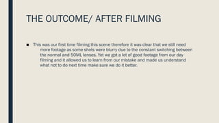 THE OUTCOME/ AFTER FILMING
■ This was our first time filming this scene therefore it was clear that we still need
more footage as some shots were blurry due to the constant switching between
the normal and 50ML lenses. Yet we got a lot of good footage from our day
filming and it allowed us to learn from our mistake and made us understand
what not to do next time make sure we do it better.
 