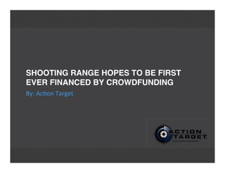 SHOOTING RANGE HOPES TO BE FIRST
EVER FINANCED BY CROWDFUNDING
By:	
  Ac'on	
  Target
 