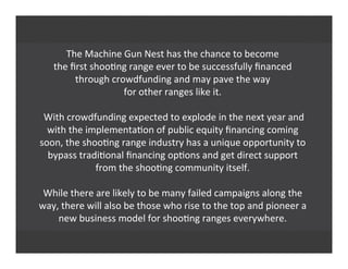 The	
  Machine	
  Gun	
  Nest	
  has	
  the	
  chance	
  to	
  become
the	
  ﬁrst	
  shoo'ng	
  range	
  ever	
  to	
  be	
  successfully	
  ﬁnanced
through	
  crowdfunding	
  and	
  may	
  pave	
  the	
  way
for	
  other	
  ranges	
  like	
  it.
	
  With	
  crowdfunding	
  expected	
  to	
  explode	
  in	
  the	
  next	
  year	
  and
with	
  the	
  implementa'on	
  of	
  public	
  equity	
  ﬁnancing	
  coming
soon,	
  the	
  shoo'ng	
  range	
  industry	
  has	
  a	
  unique	
  opportunity	
  to
bypass	
  tradi'onal	
  ﬁnancing	
  op'ons	
  and	
  get	
  direct	
  support
from	
  the	
  shoo'ng	
  community	
  itself.
While	
  there	
  are	
  likely	
  to	
  be	
  many	
  failed	
  campaigns	
  along	
  the
way,	
  there	
  will	
  also	
  be	
  those	
  who	
  rise	
  to	
  the	
  top	
  and	
  pioneer	
  a
new	
  business	
  model	
  for	
  shoo'ng	
  ranges	
  everywhere.
 