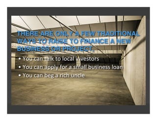 THERE ARE ONLY A FEW TRADITIONAL
WAYS TO RAISE TO FINANCE A NEW
BUSINESS OR PROJECT,
•	
  You	
  can	
  talk	
  to	
  local	
  investors
•	
  You	
  can	
  apply	
  for	
  a	
  small	
  business	
  loan
•	
  You	
  can	
  beg	
  a	
  rich	
  uncle
 