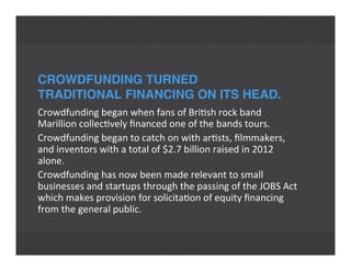 CROWDFUNDING TURNED
TRADITIONAL FINANCING ON ITS HEAD.
Crowdfunding	
  began	
  when	
  fans	
  of	
  Bri'sh	
  rock	
  band
Marillion	
  collec'vely	
  ﬁnanced	
  one	
  of	
  the	
  bands	
  tours.
Crowdfunding	
  began	
  to	
  catch	
  on	
  with	
  ar'sts,	
  ﬁlmmakers,
and	
  inventors	
  with	
  a	
  total	
  of	
  $2.7	
  billion	
  raised	
  in	
  2012
alone.
Crowdfunding	
  has	
  now	
  been	
  made	
  relevant	
  to	
  small
businesses	
  and	
  startups	
  through	
  the	
  passing	
  of	
  the	
  JOBS	
  Act
which	
  makes	
  provision	
  for	
  solicita'on	
  of	
  equity	
  ﬁnancing
from	
  the	
  general	
  public.
 
