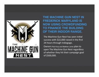 THE MACHINE GUN NEST IN
FREDERICK MARYLAND IS
NOW USING CROWDFUNDING
TO FINANCE THE BUILDING
OF THEIR INDOOR RANGE.
The	
  Machine	
  Gun	
  Nest	
  has	
  seen	
  ini'al
success	
  with	
  $22,000	
  raised	
  in	
  the	
  ﬁrst
24	
  hours	
  through	
  Indiegogo.
Owners	
  Rob Krop and Matthew Jones	
  plan	
  to
open	
  The	
  Machine	
  Gun	
  Nest	
  regardless
of	
  whether	
  they	
  hit	
  their	
  campaign	
  goal
of	
  $500,000.
 