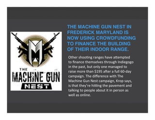 THE MACHINE GUN NEST IN
FREDERICK MARYLAND IS
NOW USING CROWDFUNDING
TO FINANCE THE BUILDING
OF THEIR INDOOR RANGE.
Other	
  shoo'ng	
  ranges	
  have	
  aTempted
to	
  ﬁnance	
  themselves	
  through	
  Indiegogo
in	
  the	
  past,	
  but	
  only	
  one	
  managed	
  to
raise	
  more	
  than	
  $195	
  aVer	
  a	
  full	
  60-­‐day
campaign.	
  The	
  diﬀerence	
  with	
  The
Machine	
  Gun	
  Nest	
  campaign,	
  Krop	
  says,
is	
  that	
  they’re	
  hing	
  the	
  pavement	
  and
talking	
  to	
  people	
  about	
  it	
  in	
  person	
  as
well	
  as	
  online.
 