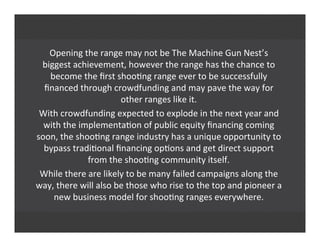 Opening	
  the	
  range	
  may	
  not	
  be	
  The	
  Machine	
  Gun	
  Nest’s
biggest	
  achievement,	
  however	
  the	
  range	
  has	
  the	
  chance	
  to
become	
  the	
  ﬁrst	
  shoo'ng	
  range	
  ever	
  to	
  be	
  successfully
ﬁnanced	
  through	
  crowdfunding	
  and	
  may	
  pave	
  the	
  way	
  for
other	
  ranges	
  like	
  it.
With	
  crowdfunding	
  expected	
  to	
  explode	
  in	
  the	
  next	
  year	
  and
with	
  the	
  implementa'on	
  of	
  public	
  equity	
  ﬁnancing	
  coming
soon,	
  the	
  shoo'ng	
  range	
  industry	
  has	
  a	
  unique	
  opportunity	
  to
bypass	
  tradi'onal	
  ﬁnancing	
  op'ons	
  and	
  get	
  direct	
  support
from	
  the	
  shoo'ng	
  community	
  itself.
While	
  there	
  are	
  likely	
  to	
  be	
  many	
  failed	
  campaigns	
  along	
  the
way,	
  there	
  will	
  also	
  be	
  those	
  who	
  rise	
  to	
  the	
  top	
  and	
  pioneer	
  a
new	
  business	
  model	
  for	
  shoo'ng	
  ranges	
  everywhere.
 