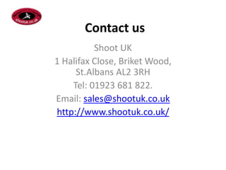 Contact us
Shoot UK
1 Halifax Close, Briket Wood,
St.Albans AL2 3RH
Tel: 01923 681 822.
Email: sales@shootuk.co.uk
http://www.shootuk.co.uk/