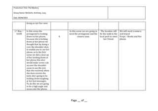 ProductionTitle:The Mystery
Group Name:Michelle,Anthony, Lucy.
Date 29/04/2015
Page __ of __
doing an eye line view
1st May –
10;00
In this scene the
protagonist is looking
down on her phone,
because she is looking
down at her phone we
thought that by doing a
over the shoulder shot,
to enable you to see her
phone, as in the first
scene we did a close up
of her looking down at
her phone this shot
would make scene o do
an over the shoulder
scene to see the text
that she received, when
she does receive the
texts she’s going to be
looking down laughing
at her text messages.
To do this we are going
to do a high angle and
zoom onto the phone.
4.
In this scene we are going to
need the protagonist and the
camera man.
The location will
be the walk to the
local park to meet
her friend.
We will need a camera
and tripod
Props – Books and Her
phone.
 