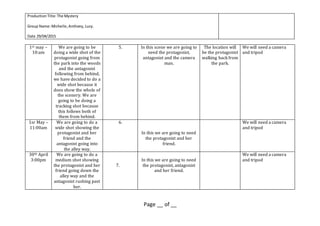ProductionTitle:The Mystery
Group Name:Michelle,Anthony, Lucy.
Date 29/04/2015
Page __ of __
1st may –
10:am
We are going to be
doing a wide shot of the
protagonist going from
the park into the woods
and the antagonist
following from behind,
we have decided to do a
wide shot because it
does show the whole of
the scenery. We are
going to be doing a
tracking shot because
this follows both of
them from behind.
5. In this scene we are going to
need the protagonist,
antagonist and the camera
man.
The location will
be the protagonist
walking back from
the park.
We will need a camera
and tripod
1sr May –
11:00am
We are going to do a
wide shot showing the
protagonist and her
friend and the
antagonist going into
the alley way.
6.
In this we are going to need
the protagonist and her
friend.
We will need a camera
and tripod
30th April
3:00pm
We are going to do a
medium shot showing
the protagonist and her
friend going down the
alley way and the
antagonist rushing past
her.
7.
In this we are going to need
the protagonist, antagonist
and her friend.
We will need a camera
and tripod
 