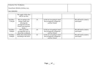 ProductionTitle:The Mystery
Group Name:Michelle,Anthony, Lucy.
Date 29/04/2015
Page __ of __
The angle of this shot
will be eye line.
3rd May –
7:30 pm
We are going to be
doing a wide shot
showing the
protagonist and her
friend entering their
home.
14. In this we are going to need
the protagonist, antagonist
and her friend.
We will need a camera
and tripod
3rd May –
8:00pm
Close up of the
protagonists face to
show she is relieved
14. In this we are going to need
the protagonist, antagonist
and her friend.
We will need a camera
and tripod
3rd May –
8:00pm
Wide shot of the hand
knocking at the door.
15. In this we are going to need
the protagonist, antagonist
and her friend.
We will need a camera
and tripod
 