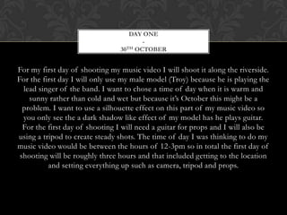 DAY ONE
                                        -
                                 30TH OCTOBER




For my first day of shooting my music video I will shoot it along the riverside.
For the first day I will only use my male model (Troy) because he is playing the
  lead singer of the band. I want to chose a time of day when it is warm and
    sunny rather than cold and wet but because it’s October this might be a
  problem. I want to use a silhouette effect on this part of my music video so
  you only see the a dark shadow like effect of my model has he plays guitar.
  For the first day of shooting I will need a guitar for props and I will also be
using a tripod to create steady shots. The time of day I was thinking to do my
music video would be between the hours of 12-3pm so in total the first day of
 shooting will be roughly three hours and that included getting to the location
          and setting everything up such as camera, tripod and props.
 