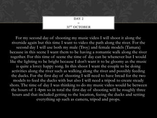 DAY 2
                                         –
                                 31 ST OCTOBER




     For my second day of shooting my music video I will shoot it along the
  riverside again but this time I want to video the path along the river. For the
     second day I will use both my male (Troy) and female models (Tamara)
because in this scene I want them to be having a romantic walk along the river
 together. For this time of scene the time of day can be whenever but I would
like the lighting to be bright because I don’t want it to be gloomy as the music
     is quite a lovey happy song. In this shoot I want the couple to be doing
  activities along the river such as walking along the river and possibly feeding
  the ducks. For the first day of shooting I will need to have bread for the two
   models to feed the ducks with but also I will need a tripod to create steady
shots. The time of day I was thinking to do my music video would be between
 the hours of 1-4pm so in total the first day of shooting will be roughly three
   hours and that included getting to the location, feeing the ducks and setting
                  everything up such as camera, tripod and props.
 