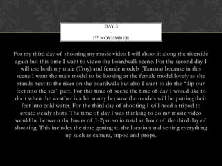 DAY 3
                                        -
                                1 ST NOVEMBER




For my third day of shooting my music video I will shoot it along the riverside
 again but this time I want to video the boardwalk scene. For the second day I
    will use both my male (Troy) and female models (Tamara) because in this
  scene I want the male model to be looking at the female model lovely as she
  stands next to the river on the boardwalk but also I want to do the “dip our
 feet into the sea” part. For this time of scene the time of day I would like to
 do it when the weather is a bit sunny because the models will be putting their
    feet into cold water. For the third day of shooting I will need a tripod to
   create steady shots. The time of day I was thinking to do my music video
 would be between the hours of 1-2pm so in total an hour of the third day of
shooting. This includes the time getting to the location and setting everything
                      up such as camera, tripod and props.
 