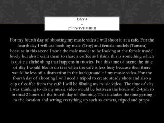 DAY 4
                                       -
                                2ND NOVEMBER




For my fourth day of shooting my music video I will shoot it at a cafe. For the
      fourth day I will use both my male (Troy) and female models (Tamara)
because in this scene I want the male model to be looking at the female model
lovely but also I want them to share a coffee as I think this is something which
 is quite a cliché thing that happens in movies. For this time of scene the time
   of day I would like to do it is when the café is less busy because then there
  would be less of a distraction in the background of my music video. For the
   fourth day of shooting I will need a tripod to create steady shots and also a
 cup of coffee from the café I will be filming my music video. The time of day
I was thinking to do my music video would be between the hours of 2-4pm so
  in total 2 hours of the fourth day of shooting. This includes the time getting
   to the location and setting everything up such as camera, tripod and props.
 