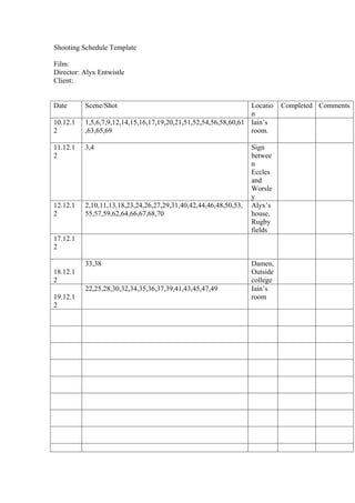 Shooting Schedule Template

Film:
Director: Alyx Entwistle
Client:


Date      Scene/Shot                                             Locatio    Completed Comments
                                                                 n
10.12.1   1,5,6,7,9,12,14,15,16,17,19,20,21,51,52,54,56,58,60,61 Iain’s
2         ,63,65,69                                              room.

11.12.1   3,4                                                     Sign
2                                                                 betwee
                                                                  n
                                                                  Eccles
                                                                  and
                                                                  Worsle
                                                                  y
12.12.1   2,10,11,13,18,23,24,26,27,29,31,40,42,44,46,48,50,53,   Alyx’s
2         55,57,59,62,64,66,67,68,70                              house,
                                                                  Rugby
                                                                  fields
17.12.1
2

          33,38                                                   Damen,
18.12.1                                                           Outside
2                                                                 college
          22,25,28,30,32,34,35,36,37,39,41,43,45,47,49            Iain’s
19.12.1                                                           room
2
 