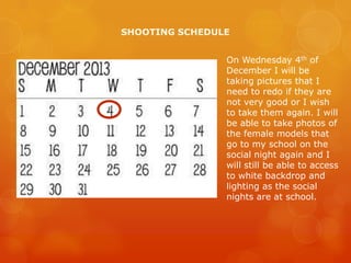 SHOOTING SCHEDULE
On Wednesday 4th of
December I will be
taking pictures that I
need to redo if they are
not very good or I wish
to take them again. I will
be able to take photos of
the female models that
go to my school on the
social night again and I
will still be able to access
to white backdrop and
lighting as the social
nights are at school.

 
