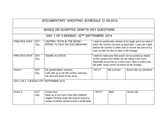 DOCUMENTARY SHOOTING SCHEDULE 21.09.2014 
BASED ON SCRIPTED DRAFTS KEY QUESTIONS 
DAY 1 OF 5 MONDAY 22ND SEPTEMBRE 2014 
PRACTICE SHOT EXT 
Day 
LIGHTING TESTS IN THE ROOM I 
INTEND TO FILM THE DOCUMENTARY 
I need to position the camera at an angle and in an area in 
which the camera can pick up good light. I may use a light 
behind the camera to shine over or around the area of my 
mum so that her face is clear in the footage. 
PRACTICE SHOT EXT 
Day 
SOUND ACUSTICS I need to make sure that sound can be picked up clearly 
on the camera from where we are sitting in the room 
especially as we live on a main road I need to make sure 
the traffic noise cannot be heard on the footage. 
Scene 1 EXT 
Day 
My grandmothers address- 
I will walk up to her flat number and buzz 
her door and listen to her voice 
12A CT Me and Nan Sound clip/ my narrations 
DAY 2 OF 5 TUESDAY 23RD SEPTEMBRE 2014 
Scene 2 EXT 
Day 
Living room-close 
up of my mum’s face from different 
angles/ Panning down the body to look at a 
variety of photos spread across a small table 
12A CT Mum Sound clip 
 