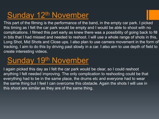 Sunday 12th November 
This part of the filming is the performance of the band, in the empty car park. I picked 
this timing as I felt the car park would be empty and I would be able to shoot with no 
complications. I filmed this part early as knew there was a possibility of going back to fill 
in bits that I had missed and needed to reshoot. I will use a whole range of shots in this, 
Long Shot, Mid Shots and Close ups. I also plan to use camera movement in the form of 
tracking, I aim to do this by driving past slowly in a car. I also aim to use depth of field to 
create interesting videos. 
Sunday 19th November 
I again picked this day as I felt the car park would be clear, so I could reshoot 
anything I felt needed improving. The only complication to reshooting could be that 
everything had to be in the same place, the drums etc and everyone had to wear 
the same thing but I feel I can overcome this obstacle. Again the shots I will use in 
this shoot are similar as they are of the same thing. 
 