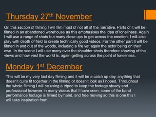 Thursday 27th November 
On this section of filming I will film most of not all of the narrative. Parts of it will be 
filmed in an abandoned warehouse as this emphasises the idea of loneliness. Again 
I will use a range of shots but many close ups to get across the emotion, I will also 
play with depth of field to create technically good videos. For the other part it will be 
filmed in and out of the woods, including a fire yet again the actor being on their 
own. In the scene I will use many over the shoulder shots therefore showing of the 
views and how vast the world is, again getting across the point of loneliness. 
Monday 1st December 
This will be my very last day filming and it will be a catch up day, anything that 
doesn’t quite fit together in the filming or doesn’t look as I hoped. Throughout 
the whole filming I will be using a tripod to keep the footage steady and 
professional however in many videos that I have seen, some of the band 
performance footage is filmed by hand, and free moving so this is one this I 
will take inspiration from. 

