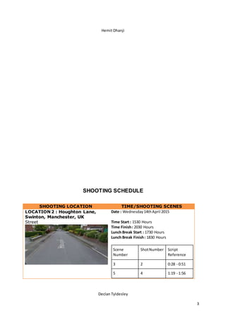 Hemit Dhanji
Declan Tyldesley
3
SHOOTING SCHEDULE
SHOOTING LOCATION TIME/SHOOTING SCENES
LOCATION 2 : Houghton Lane,
Swinton, Manchester, UK
Street
Date : Wednesday14thApril 2015
Time Start : 1530 Hours
Time Finish: 2030 Hours
Lunch Break Start : 1730 Hours
Lunch Break Finish: 1830 Hours
Scene
Number
ShotNumber Script
Reference
3 2 0:28 - 0:51
5 4 1:19 - 1:56
 