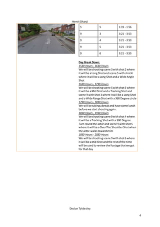 Hemit Dhanji
Declan Tyldesley
4
5 5 1:19 - 1:56
9 3 3:21 - 3:53
9 4 3:21 - 3:53
9 5 3:21 - 3:53
9 6 3:21 - 3:53
Day Break Down:
1530 Hours - 1630 Hours
We will be shootingscene 3withshot2 where
it will be aLong Shotand scene 5 withshot4
where itwill be aLong Shot anda Wide Angle
Shot
1630 Hours - 1730 Hours
We will be shootingscene 5withshot5 where
it will be aMid Shot anda TrackingShot and
scene 9 withshot 3 where itwill be a Long Shot
and a Wide Range Shot witha 360 Degree circle
1730 Hours - 1830 Hours
We will be takingabreakand have some lunch
before we startshootingagain.
1830 Hours - 1930 Hours
We will be shootingscene 9withshot4 where
it will be aTracking Shotwitha 360 Degree
Turn roundthe actor and scene 9 withshot5
where itwill be aOverThe ShoulderShotwhen
the actor walkstowardshim
1930 Hours - 2030 Hours
We will be shootingscene 9withshot6 where
it will be aMid Shot andthe restof the time
will be usedtoreview the footage thatwe got
for that day
 