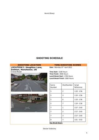 Hemit Dhanji
Declan Tyldesley
5
SHOOTING SCHEDULE
SHOOTING LOCATION TIME/SHOOTING SCENES
LOCATION 2 : Houghton Lane,
Swinton, Manchester, UK
Cross Road
Date : Monday13th
April 2015
Time Start : 1530 Hours
Time Finish: 2030 Hours
Lunch Break Start : 1730 Hours
Lunch Break Finish: 1830 Hours
Scene
Number
ShotNumber Script
Reference
5 2 1:19 - 1:56
5 3 1:19 - 1:56
5 6 1:19 - 1:56
5 7 1:19 - 1:56
7 1 2:17 - 2:43
7 2 2:17 - 2:43
7 3 2:17 - 2:43
9 7 3:21 - 3:53
Day Break Down:
 