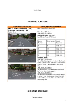 Hemit Dhanji
Declan Tyldesley
7
SHOOTING SCHEDULE
SHOOTING LOCATION TIME/SHOOTING SCENES
LOCATION 2 : Houghton Lane,
Swinton, Manchester, UK
Cross Road
Date : Thursday16th
April 2015
Time Start : 1530 Hours
Time Finish: 1830 Hours
Lunch Break Start : 1630 Hours
Lunch Break Finish: 1730 Hours
Scene
Number
ShotNumber Script
Reference
9 8 3:21 - 3:53
9 10 3:21 - 3:53
9 12 3:21 - 3:53
9 13 3:21 - 3:53
Day Break Down:
1530 Hours - 1630 Hours
We will be shootingscene 9withshot8 where it
will be a Close UpShot and scene 9 withshot10
where itwill be aTwo Shot anda Wide Range
Shot
1630 Hours - 1730 Hours
We will be takingabreakand have some lunch
before we startshootingagain.
1730 Hours - 1830 Hours
We will be shootingscene 9withshot12 where
it will be aOverThe ShoulderShotandscene 9
withshot13 where itwill be a Two Shotand a
Wide Range Shot
SHOOTING SCHEDULE
 