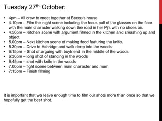 Tuesday 27th October:
• 4pm – All crew to meet together at Becca’s house
• 4.10pm – Film the night scene including the focus pull of the glasses on the floor
with the main character walking down the road in her Pj’s with no shoes on.
• 4.50pm – Kitchen scene with argument filmed in the kitchen and smashing up and
object.
• 5.00pm – Next kitchen scene of making food featuring the knife.
• 5.30pm – Drive to Ashridge and walk deep into the woods
• 6:15pm - Shot of arguing with boyfriend in the middle of the woods
• 6:30pm – long shot of standing in the woods
• 6:45pm – shot with knife in the woods
• 7.00pm – fight scene between main character and mum
• 7:15pm – Finish filming
It is important that we leave enough time to film our shots more than once so that we
hopefully get the best shot.
 