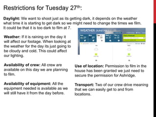 Restrictions for Tuesday 27th:
Daylight: We want to shoot just as its getting dark, it depends on the weather
what time it is starting to get dark so we might need to change the times we film.
It could be that it is too dark to film at 7.
Weather: If it is raining on the day it
will affect our footage. When looking at
the weather for the day its just going to
be cloudy and cold. This could affect
our lighting.
Availability of crew: All crew are
available on this day we are planning
to film.
Availability of equipment: All the
equipment needed is available as we
will still have it from the day before.
Use of location: Permission to film in the
house has been granted we just need to
secure the permission for Ashridge.
Transport: Two of our crew drive meaning
that we can easily get to and from
locations.
 
