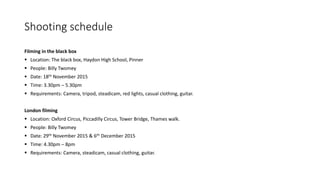 Shooting schedule
Filming in the black box
 Location: The black box, Haydon High School, Pinner
 People: Billy Twomey
 Date: 18th November 2015
 Time: 3.30pm – 5.30pm
 Requirements: Camera, tripod, steadicam, red lights, casual clothing, guitar.
London filming
 Location: Oxford Circus, Piccadilly Circus, Tower Bridge, Thames walk.
 People: Billy Twomey
 Date: 29th November 2015 & 6th December 2015
 Time: 4.30pm – 8pm
 Requirements: Camera, steadicam, casual clothing, guitar.
 