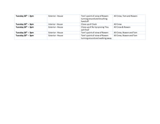 Tuesday 26th
– 2pm Exterior- House Tom’spointof viewof Rowen
turningaroundand brushing
handoff
All Crew,Tomand Rowen
Tuesday 26th
– 3pm Interior- House Close upof Clock All Crew
Tuesday 26th
– 3pm Exterior- House Close upof Ro lipsyncing‘You
will find’
All Crew& Rowen
Tuesday 26th
– 3pm Exterior- House Tom’spointof viewof Rowen All Crew,RowenandTom
Tuesday 26th
– 3pm Exterior- House Tom’spointof viewof Rowen
turningaroundand walkingaway
All Crew,RowenandTom
 