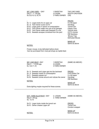 Page 3 of 4
INT. CAR YARD. – DAY 1.SWEETAH THE CAR YARD
Day 2 – 1- 1/6 pgs. 2.LOGAN SOUTH CROYDON
Sc.5,8,10,12,16,19 3 YARD OWNER CR2
; PROPS
Sc 5. Logan looks for an open car 5 x A4 paper
Sc 8. Yard Owner scans CCTV Handbag
Sc10. Logan goes in search of contraception Transit Van
Sc12. Yard Owner walks into one of his garages Classic Cars
Sc16. Yard Owner walks past Sweetah in a car Vehicle parts
Sc19. Sweetah escapes unnoticed from the yard CCTV monitor
OM Necklace
Mouse Trap
Defrosted Mouse
MAKE-UP
Same as above
NOTES:
Frozen mouse, to be defrosted before shoot.
Can be purchased from most pet shops as reptile feed.
INT. CAR SEAT– DAY 1.SWEETAH (SAME AS ABOVE)
Day 2 – 1-0.5/6 pgs. 2.LOGAN
Sc. 6,9,11,18 3.YARD OWNER
Sc 6. Sweetah and Logan get into the backseat PROPS
Sc 9. Sweetah insists on contraception Ford Zodiac Car
Sc11. Sweetah passes out 5 x A4 paper
Sc18. Sweetah comes around and notices the owner Handbag
OM Necklace
NOTES:
MAKE-UP
Same as above
Extra lighting maybe required for these scenes.
_____________________________________________________________________________
EXT. YARD ALLEYWAY– DAY 2. LOGAN (SAME AS ABOVE).
Day 2– 2/6 pg. 3. YARD OWNER
Sc. 13,15
Sc13. Logan looks inside the transit van PROPS
Sc15. Owner chases Logan off Transit Van
Condom wrapper
MAKE-UP
NOTES: Same as above
_____________________________________________________________________________
 