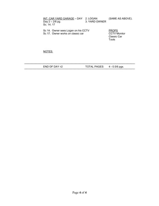 Page 4 of 4
INT. CAR YARD GARAGE – DAY 2. LOGAN (SAME AS ABOVE).
Day 2 – 2/6 pg. 3. YARD OWNER
Sc. 14, 17
Sc 14. Owner sees Logan on his CCTV PROPS
Sc 17. Owner works on classic car CCTV Monitor
Classic Car
Tools
NOTES:
END OF DAY 2 TOTAL PAGES: 4 - 0.5/6 pgs.
 