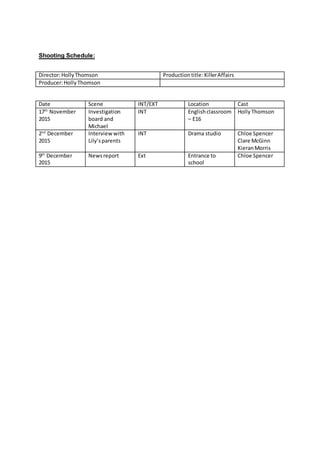 Shooting Schedule:
Date Scene INT/EXT Location Cast
17th
November
2015
Investigation
board and
Michael
INT Englishclassroom
– E16
HollyThomson
2nd
December
2015
Interviewwith
Lily’sparents
INT Drama studio Chloe Spencer
Clare McGinn
KieranMorris
9th
December
2015
Newsreport Ext Entrance to
school
Chloe Spencer
Director:HollyThomson Productiontitle: KillerAffairs
Producer:HollyThomson
 