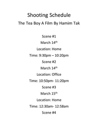 Shooting Schedule
The Tea Boy A Film By Hamim Tak
Scene #1
March 14th
Location: Home
Time: 9:30pm – 10:20pm
Scene #2
March 14th
Location: Office
Time: 10:50pm- 11:20pm
Scene #3
March 15th
Location: Home
Time: 12:30am- 12:58am
Scene #4
 
