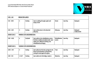 LaurenRosenfeld,Millie West, AlexPereira &Alex Dwyer
BTECNationalDiploma in Creative Media Production
1:00 - 1:45 BREAK FOR LUNCH
1:45 - 2:00 3 Ext/day Liam is walking throughaquiet and
empty street
Street Liam Kay Backpack
2:05 - 2:20 3 Ext/day Liam settlesdown in the deserted
alleyway.
Alleyway Liam Kay Backpack
Vodka bottle
SHOOT DAY 2 MONDAY 12TH DECEMBER2016
3:30 - 4:00 6 Ext/dusk Liam walksto the rehabilitationcentre.
He finds a leafletandwalksinside. Liam
walksout in differentclothing,now
rehabilitatedandhappy.
Rehabilitation
centre
Liam Kay Backpack
SHOOT DAY 3 TUESDAY 13TH DECEMBER2016
2:00 - 2:10 4 Int/day Liam walkonto thetrain carriage,he sits
down fortheduration of thejourney,
restinghis head againstthe glass.
Train Liam Kay Backpack
2:30 - 3:15 1, 5 & 9 Ext/day Liam walksonto thebridge, readyto Waterloo Liam Kay Backpack
 