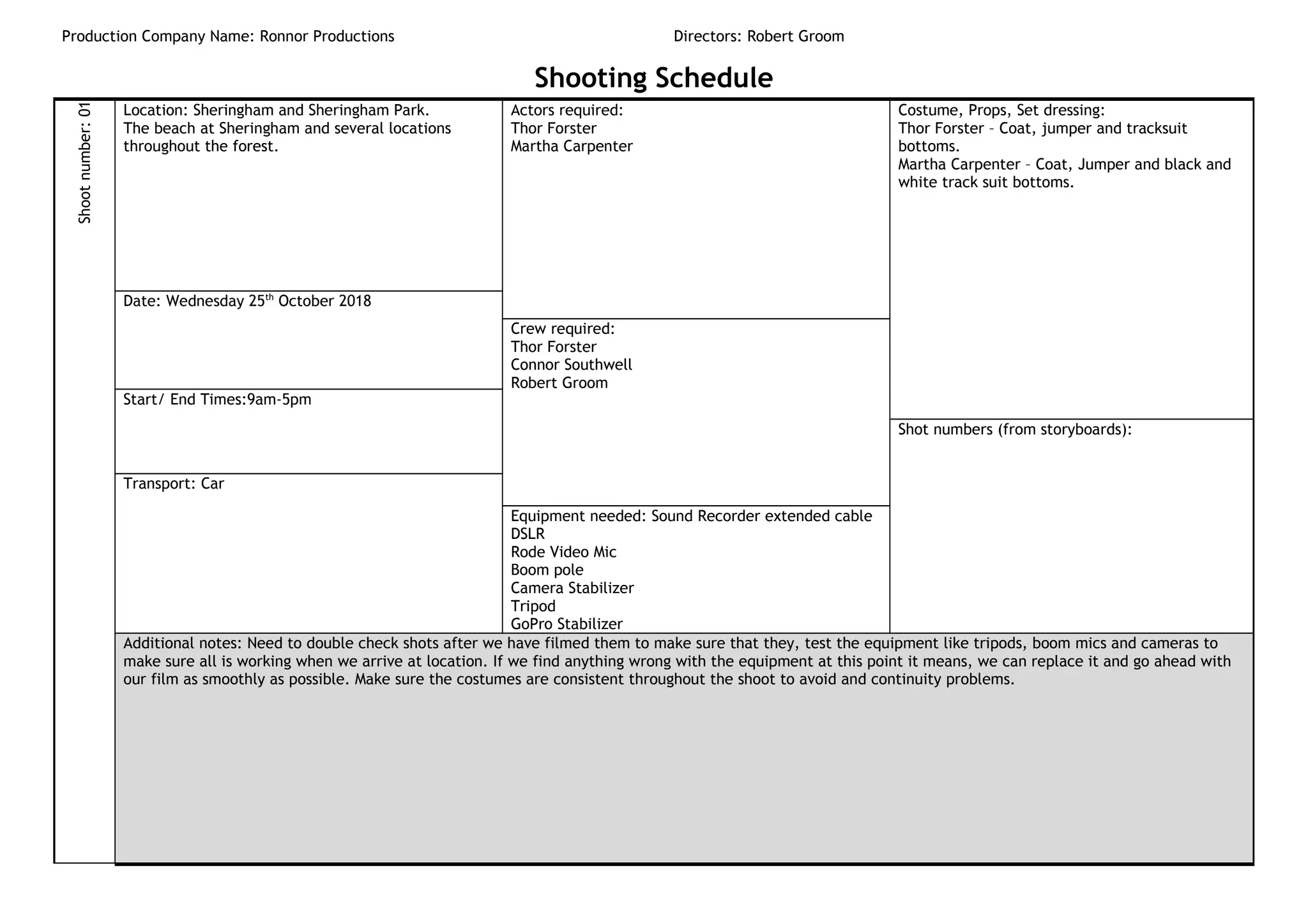 Production Company Name: Ronnor Productions Directors: Robert Groom
Shooting ScheduleShootnumber:01
Location: Sheringham and Sheringham Park.
The beach at Sheringham and several locations
throughout the forest.
Actors required:
Thor Forster
Martha Carpenter
Costume, Props, Set dressing:
Thor Forster – Coat, jumper and tracksuit
bottoms.
Martha Carpenter – Coat, Jumper and black and
white track suit bottoms.
Date: Wednesday 25th
October 2018
Crew required:
Thor Forster
Connor Southwell
Robert Groom
Start/ End Times:9am-5pm
Shot numbers (from storyboards):
Transport: Car
Equipment needed: Sound Recorder extended cable
DSLR
Rode Video Mic
Boom pole
Camera Stabilizer
Tripod
GoPro Stabilizer
Additional notes: Need to double check shots after we have filmed them to make sure that they, test the equipment like tripods, boom mics and cameras to
make sure all is working when we arrive at location. If we find anything wrong with the equipment at this point it means, we can replace it and go ahead with
our film as smoothly as possible. Make sure the costumes are consistent throughout the shoot to avoid and continuity problems.
