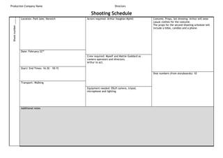 Production Company Name Directors
Shooting ScheduleShootnumber_____
Location: Park lane, Norwich Actors required: Arthur Vaughan-Myhill Costume, Props, Set dressing: Arthur will wear
casual clothes for the costume.
The props for the second shooting schedule will
include a bible, candles and a phone.
Date: February 22nd
Crew required: Myself and Mattie Goddard as
camera operators and directors.
Arthur to act.
Start/ End Times: 16:30 – 18:15
Shot numbers (from storyboards): 10
Transport: Walking
Equipment needed: DSLR camera, tripod,
microphone and lighting.
Additional notes
