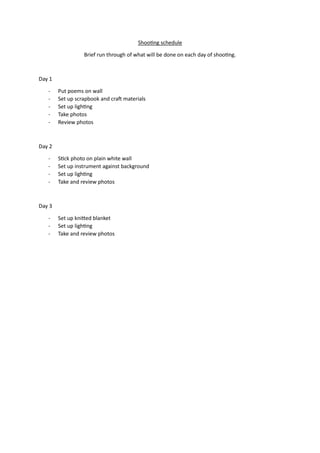Shooting schedule
Brief run through of what will be done on each day of shooting.
Day 1
- Put poems on wall
- Set up scrapbook and craft materials
- Set up lighting
- Take photos
- Review photos
Day 2
- Stick photo on plain white wall
- Set up instrument against background
- Set up lighting
- Take and review photos
Day 3
- Set up knitted blanket
- Set up lighting
- Take and review photos