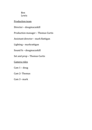 Ben
Lewis
Director – dougmacaskill
Production manager – Thomas Curtis
Assistant director – mark Rattigan
Lighting – markrattigan
Sound fx – dougmacaskill
Set and prop – Thomas Curtis
Cam 1 – doug
Cam 2- Thomas
Cam 3 - mark

 