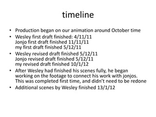 timeline
• Production began on our animation around October time
• Wesley first draft finished: 4/11/11
  Jonjo first draft finished 11/11/11
  my first draft finished 5/12/11
• Wesley revised draft finished 5/12/11
  Jonjo revised draft finished 5/12/11
  my revised draft finished 10/1/12
• After Wesley had finished his scenes fully, he began
  working on the footage to connect his work with jonjos.
  This was completed first time, and didn’t need to be redone
• Additional scenes by Wesley finished 13/1/12
 