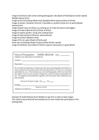 Image of someone with camera taking photograph. (No depth of field) (Quick shutter speed)
(Model release form)
Image of the full building (Wide shot) (Daylight White balance) (Rule of thirds)
Image of worker- Gardener (Portrait- if possible or candid to show him at work) (Model
release form)
Image of giant chess set (Close up, looking up- to make the pieces look bigger)
Image of inside (Tables & Chairs) (Rule of thirds)
Image of organic garden- (Long shot, leading lines)
Image of shop (workers) (Portrait, observational)
Image of canteen (Medium shot)
Image of Pic-nic spots (Depth of field used)
Close ups on buildings design (Texture) (Slow Shutter speed)
Image of exhibition (Use depth of field to capture many pieces in good detail)

Example of model Release form! Models to sign this in order to take images.
This needs to be printed off and handed out to each model that participates in the
photographs.

 