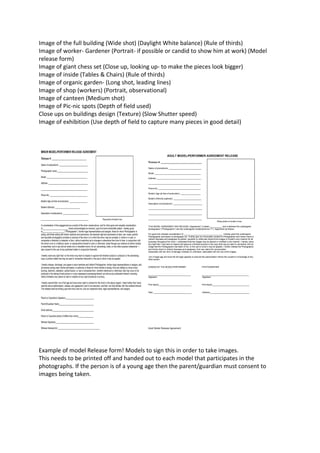 Image of the full building (Wide shot) (Daylight White balance) (Rule of thirds)
Image of worker- Gardener (Portrait- if possible or candid to show him at work) (Model
release form)
Image of giant chess set (Close up, looking up- to make the pieces look bigger)
Image of inside (Tables & Chairs) (Rule of thirds)
Image of organic garden- (Long shot, leading lines)
Image of shop (workers) (Portrait, observational)
Image of canteen (Medium shot)
Image of Pic-nic spots (Depth of field used)
Close ups on buildings design (Texture) (Slow Shutter speed)
Image of exhibition (Use depth of field to capture many pieces in good detail)

Example of model Release form! Models to sign this in order to take images.
This needs to be printed off and handed out to each model that participates in the
photographs. If the person is of a young age then the parent/guardian must consent to
images being taken.

 
