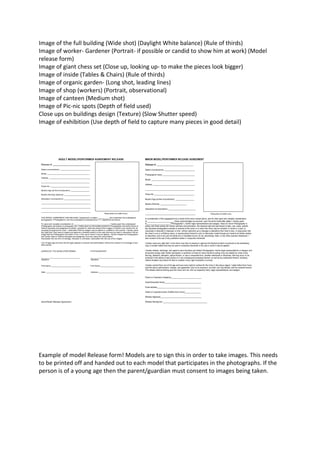 Image of the full building (Wide shot) (Daylight White balance) (Rule of thirds)
Image of worker- Gardener (Portrait- if possible or candid to show him at work) (Model
release form)
Image of giant chess set (Close up, looking up- to make the pieces look bigger)
Image of inside (Tables & Chairs) (Rule of thirds)
Image of organic garden- (Long shot, leading lines)
Image of shop (workers) (Portrait, observational)
Image of canteen (Medium shot)
Image of Pic-nic spots (Depth of field used)
Close ups on buildings design (Texture) (Slow Shutter speed)
Image of exhibition (Use depth of field to capture many pieces in good detail)

Example of model Release form! Models are to sign this in order to take images. This needs
to be printed off and handed out to each model that participates in the photographs. If the
person is of a young age then the parent/guardian must consent to images being taken.

 