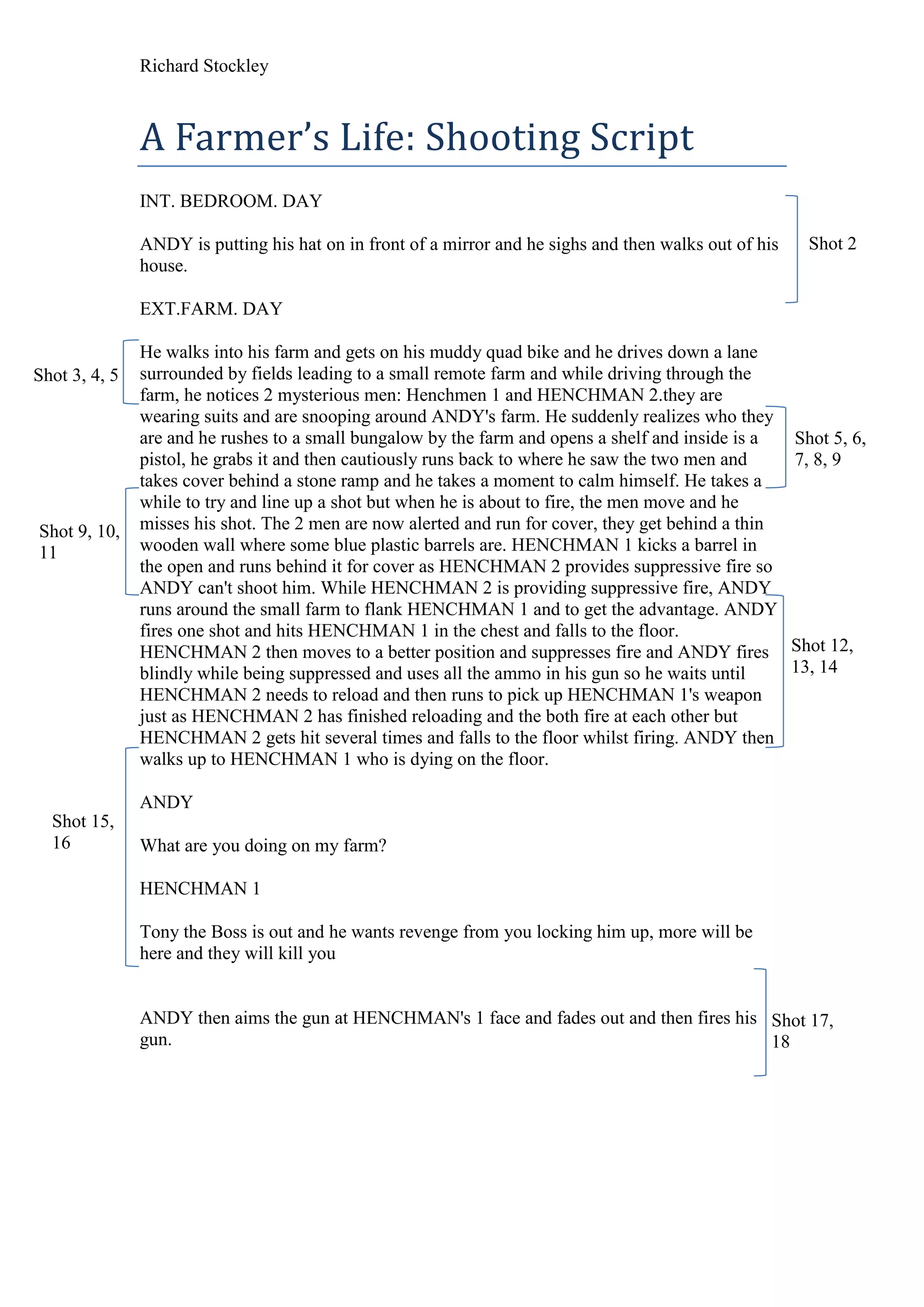 Richard Stockley



               A Farmer’s Life: Shooting Script
               INT. BEDROOM. DAY

               ANDY is putting his hat on in front of a mirror and he sighs and then walks out of his     Shot 2
               house.

               EXT.FARM. DAY

               He walks into his farm and gets on his muddy quad bike and he drives down a lane
Shot 3, 4, 5   surrounded by fields leading to a small remote farm and while driving through the
               farm, he notices 2 mysterious men: Henchmen 1 and HENCHMAN 2.they are
               wearing suits and are snooping around ANDY's farm. He suddenly realizes who they
               are and he rushes to a small bungalow by the farm and opens a shelf and inside is a      Shot 5, 6,
               pistol, he grabs it and then cautiously runs back to where he saw the two men and        7, 8, 9
               takes cover behind a stone ramp and he takes a moment to calm himself. He takes a
               while to try and line up a shot but when he is about to fire, the men move and he
Shot 9, 10,    misses his shot. The 2 men are now alerted and run for cover, they get behind a thin
11             wooden wall where some blue plastic barrels are. HENCHMAN 1 kicks a barrel in
               the open and runs behind it for cover as HENCHMAN 2 provides suppressive fire so
               ANDY can't shoot him. While HENCHMAN 2 is providing suppressive fire, ANDY
               runs around the small farm to flank HENCHMAN 1 and to get the advantage. ANDY
               fires one shot and hits HENCHMAN 1 in the chest and falls to the floor.
               HENCHMAN 2 then moves to a better position and suppresses fire and ANDY fires            Shot 12,
               blindly while being suppressed and uses all the ammo in his gun so he waits until        13, 14
               HENCHMAN 2 needs to reload and then runs to pick up HENCHMAN 1's weapon
               just as HENCHMAN 2 has finished reloading and the both fire at each other but
               HENCHMAN 2 gets hit several times and falls to the floor whilst firing. ANDY then
               walks up to HENCHMAN 1 who is dying on the floor.

               ANDY
  Shot 15,
  16           What are you doing on my farm?

               HENCHMAN 1

               Tony the Boss is out and he wants revenge from you locking him up, more will be
               here and they will kill you


               ANDY then aims the gun at HENCHMAN's 1 face and fades out and then fires his Shot 17,
               gun.                                                                         18
 