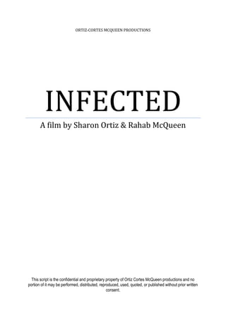 ORTIZ-CORTES MCQUEEN PRODUCTIONS
INFECTED
A film by Sharon Ortiz & Rahab McQueen
This script is the confidential and proprietary property of Ortiz Cortes McQueen productions and no
portion of it may be performed, distributed, reproduced, used, quoted, or published without prior written
consent.
 