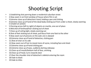 Shooting Script
• 1.Establishing shot panning down a residential suburban street
• 2.Slow zoom in on front window of house where film is set
• 3.Extreme close up of detective’s hand, holding a pen and clicking
• 4.Extreme close up of hand of the dead body sticking out from under a sheet, slowly zooming
in (match on action)
• 5.Panning across (left to right) of objects on mantle, one out of place
• 6.Mid shot of forehead/hair sticking out of sheet
• 7.Close up of ceiling light, slowly zooming out
• 8.Shot of feet sticking out of sheet, pull focus from one foot to the other
• 9.Slow zoom out of pictures on the wall, one is skewed
• 10.Extreme close up of hand of detective, clicking pen
• 11.Shot of chair on its side
• 12.Slow zoom out of hair to reveal more of scene, including face and sheet
• 13.Extreme close up of hand clicking pen
• 14.Extreme close up of eyes, suddenly darting sideways
• 15.Close up of mouth/bottom half of face, smirking
• 16.Close up of head, turns towards door
• 17.Over the shoulder shot of detective’s sidekick entering the room
• 18.Fade to black
• 19.Fade to titles
 