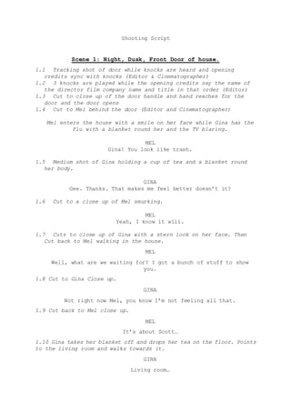 Shooting Script
Scene 1: Night, Dusk, Front Door of house.
1.1 Tracking shot of door while knocks are heard and opening
credits sync with knocks (Editor & Cinematographer)
1.2 3 knocks are played while the opening credits say the name of
the director film company name and title in that order (Editor)
1.3 Cut to close up of the door handle and hand reaches for the
door and the door opens
1.4 Cut to Mel behind the door (Editor and Cinematographer)
Mel enters the house with a smile on her face while Gina has the
flu with a blanket round her and the TV blaring.
MEL
Gina! You look like trash.
1.5 Medium shot of Gina holding a cup of tea and a blanket round
her body.
GINA
Gee. Thanks. That makes me feel better doesn’t it?
1.6 Cut to a close up of Mel smurking.
MEL
Yeah, I know it will.
1.7 Cuts to close up of Gina with a stern look on her face. Then
Cut back to Mel walking in the house.
MEL
Well, what are we waiting for? I got a bunch of stuff to show
you.
1.8 Cut to Gina Close up.
GINA
Not right now Mel, you know I’m not feeling all that.
1.9 Cut back to Mel close up.
MEL
It’s about Scott…
1.10 Gina takes her blanket off and drops her tea on the floor. Points
to the living room and walks towards it.
GINA
Living room…
 