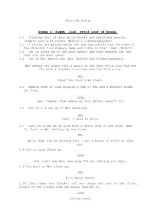 Shooting Script
Scene 1: Night, Dusk, Front Door of house.
1.1 Tracking shot of door while knocks are heard and opening
credits sync with knocks (Editor & Cinematographer)
1.2 3 knocks are played while the opening credits say the name of
the director film company name and title in that order (Editor)
1.3 Cut to close up of the door handle and hand reaches for the
door and the door opens
1.4 Cut to Mel behind the door (Editor and Cinematographer)
Mel enters the house with a smile on her face while Gina has the
flu with a blanket round her and the TV blaring.
MEL
Gina! You look like trash.
1.5 Medium shot of Gina holding a cup of tea and a blanket round
her body.
GINA
Gee. Thanks. That makes me feel better doesn’t it?
1.6 Cut to a close up of Mel smurking.
MEL
Yeah, I know it will.
1.7 Cuts to close up of Gina with a stern look on her face. Then
Cut back to Mel walking in the house.
MEL
Well, what are we waiting for? I got a bunch of stuff to show
you.
1.8 Cut to Gina Close up.
GINA
Not right now Mel, you know I’m not feeling all that.
1.9 Cut back to Mel close up.
MEL
It’s about Scott…
1.10 Gina takes her blanket off and drops her tea on the floor.
Points to the living room and walks towards it.
GINA
Living room…
 